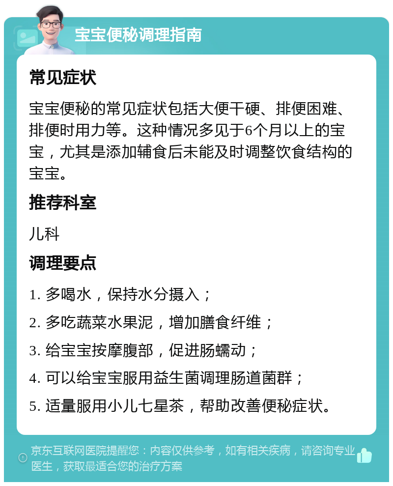 宝宝便秘调理指南 常见症状 宝宝便秘的常见症状包括大便干硬、排便困难、排便时用力等。这种情况多见于6个月以上的宝宝，尤其是添加辅食后未能及时调整饮食结构的宝宝。 推荐科室 儿科 调理要点 1. 多喝水，保持水分摄入； 2. 多吃蔬菜水果泥，增加膳食纤维； 3. 给宝宝按摩腹部，促进肠蠕动； 4. 可以给宝宝服用益生菌调理肠道菌群； 5. 适量服用小儿七星茶，帮助改善便秘症状。