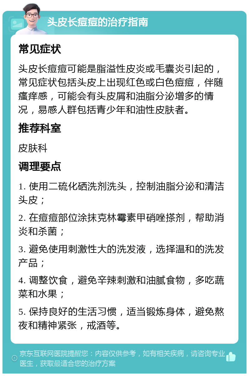 头皮长痘痘的治疗指南 常见症状 头皮长痘痘可能是脂溢性皮炎或毛囊炎引起的，常见症状包括头皮上出现红色或白色痘痘，伴随瘙痒感，可能会有头皮屑和油脂分泌增多的情况，易感人群包括青少年和油性皮肤者。 推荐科室 皮肤科 调理要点 1. 使用二硫化硒洗剂洗头，控制油脂分泌和清洁头皮； 2. 在痘痘部位涂抹克林霉素甲硝唑搽剂，帮助消炎和杀菌； 3. 避免使用刺激性大的洗发液，选择温和的洗发产品； 4. 调整饮食，避免辛辣刺激和油腻食物，多吃蔬菜和水果； 5. 保持良好的生活习惯，适当锻炼身体，避免熬夜和精神紧张，戒酒等。