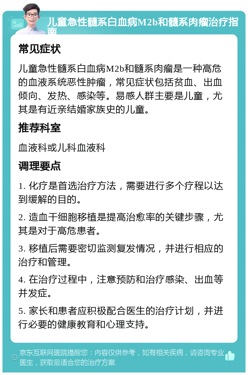 儿童急性髓系白血病M2b和髓系肉瘤治疗指南 常见症状 儿童急性髓系白血病M2b和髓系肉瘤是一种高危的血液系统恶性肿瘤，常见症状包括贫血、出血倾向、发热、感染等。易感人群主要是儿童，尤其是有近亲结婚家族史的儿童。 推荐科室 血液科或儿科血液科 调理要点 1. 化疗是首选治疗方法，需要进行多个疗程以达到缓解的目的。 2. 造血干细胞移植是提高治愈率的关键步骤，尤其是对于高危患者。 3. 移植后需要密切监测复发情况，并进行相应的治疗和管理。 4. 在治疗过程中，注意预防和治疗感染、出血等并发症。 5. 家长和患者应积极配合医生的治疗计划，并进行必要的健康教育和心理支持。