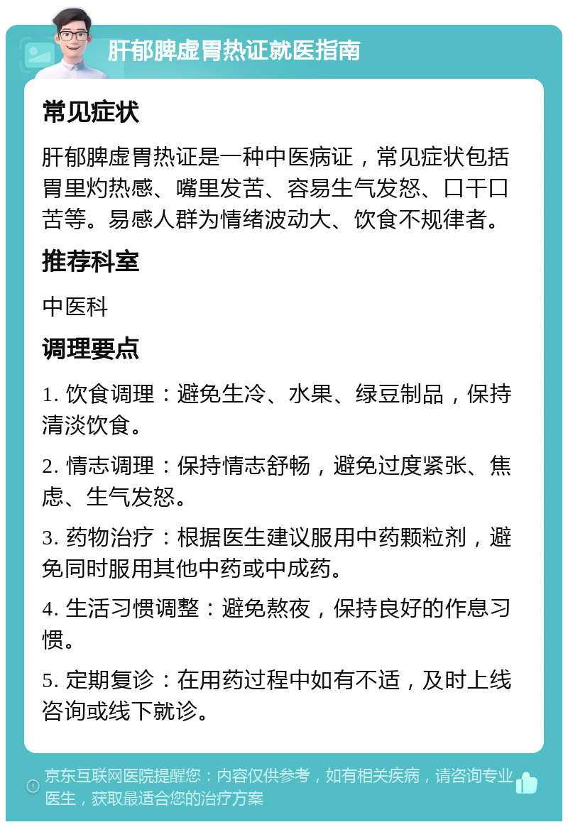 肝郁脾虚胃热证就医指南 常见症状 肝郁脾虚胃热证是一种中医病证，常见症状包括胃里灼热感、嘴里发苦、容易生气发怒、口干口苦等。易感人群为情绪波动大、饮食不规律者。 推荐科室 中医科 调理要点 1. 饮食调理：避免生冷、水果、绿豆制品，保持清淡饮食。 2. 情志调理：保持情志舒畅，避免过度紧张、焦虑、生气发怒。 3. 药物治疗：根据医生建议服用中药颗粒剂，避免同时服用其他中药或中成药。 4. 生活习惯调整：避免熬夜，保持良好的作息习惯。 5. 定期复诊：在用药过程中如有不适，及时上线咨询或线下就诊。