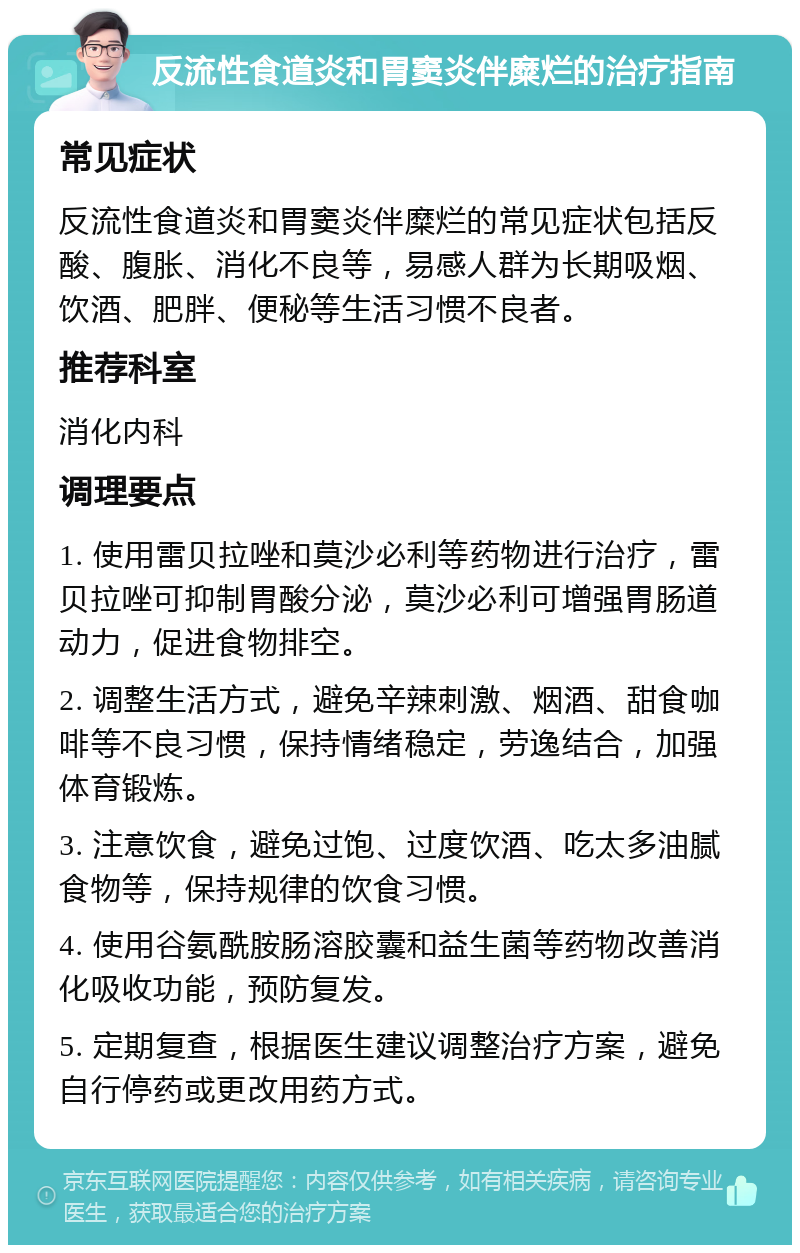 反流性食道炎和胃窦炎伴糜烂的治疗指南 常见症状 反流性食道炎和胃窦炎伴糜烂的常见症状包括反酸、腹胀、消化不良等，易感人群为长期吸烟、饮酒、肥胖、便秘等生活习惯不良者。 推荐科室 消化内科 调理要点 1. 使用雷贝拉唑和莫沙必利等药物进行治疗，雷贝拉唑可抑制胃酸分泌，莫沙必利可增强胃肠道动力，促进食物排空。 2. 调整生活方式，避免辛辣刺激、烟酒、甜食咖啡等不良习惯，保持情绪稳定，劳逸结合，加强体育锻炼。 3. 注意饮食，避免过饱、过度饮酒、吃太多油腻食物等，保持规律的饮食习惯。 4. 使用谷氨酰胺肠溶胶囊和益生菌等药物改善消化吸收功能，预防复发。 5. 定期复查，根据医生建议调整治疗方案，避免自行停药或更改用药方式。