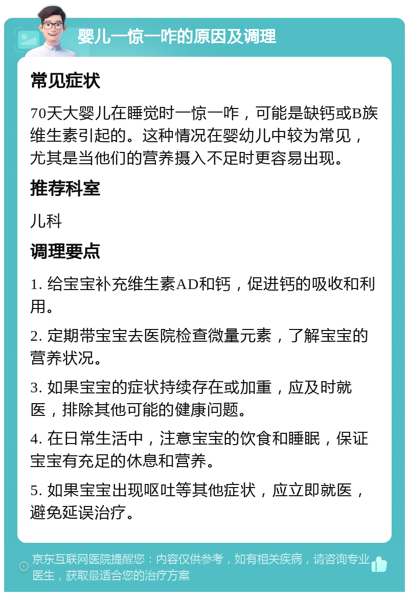 婴儿一惊一咋的原因及调理 常见症状 70天大婴儿在睡觉时一惊一咋，可能是缺钙或B族维生素引起的。这种情况在婴幼儿中较为常见，尤其是当他们的营养摄入不足时更容易出现。 推荐科室 儿科 调理要点 1. 给宝宝补充维生素AD和钙，促进钙的吸收和利用。 2. 定期带宝宝去医院检查微量元素，了解宝宝的营养状况。 3. 如果宝宝的症状持续存在或加重，应及时就医，排除其他可能的健康问题。 4. 在日常生活中，注意宝宝的饮食和睡眠，保证宝宝有充足的休息和营养。 5. 如果宝宝出现呕吐等其他症状，应立即就医，避免延误治疗。