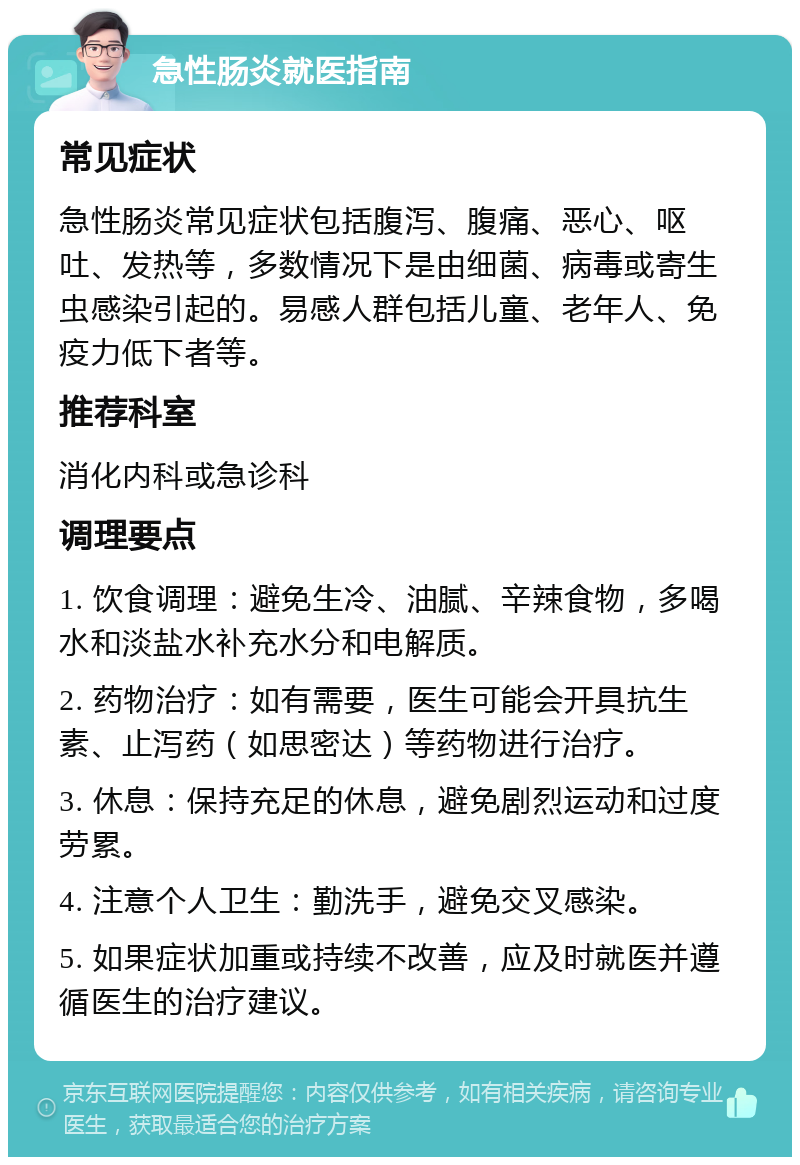 急性肠炎就医指南 常见症状 急性肠炎常见症状包括腹泻、腹痛、恶心、呕吐、发热等，多数情况下是由细菌、病毒或寄生虫感染引起的。易感人群包括儿童、老年人、免疫力低下者等。 推荐科室 消化内科或急诊科 调理要点 1. 饮食调理：避免生冷、油腻、辛辣食物，多喝水和淡盐水补充水分和电解质。 2. 药物治疗：如有需要，医生可能会开具抗生素、止泻药（如思密达）等药物进行治疗。 3. 休息：保持充足的休息，避免剧烈运动和过度劳累。 4. 注意个人卫生：勤洗手，避免交叉感染。 5. 如果症状加重或持续不改善，应及时就医并遵循医生的治疗建议。