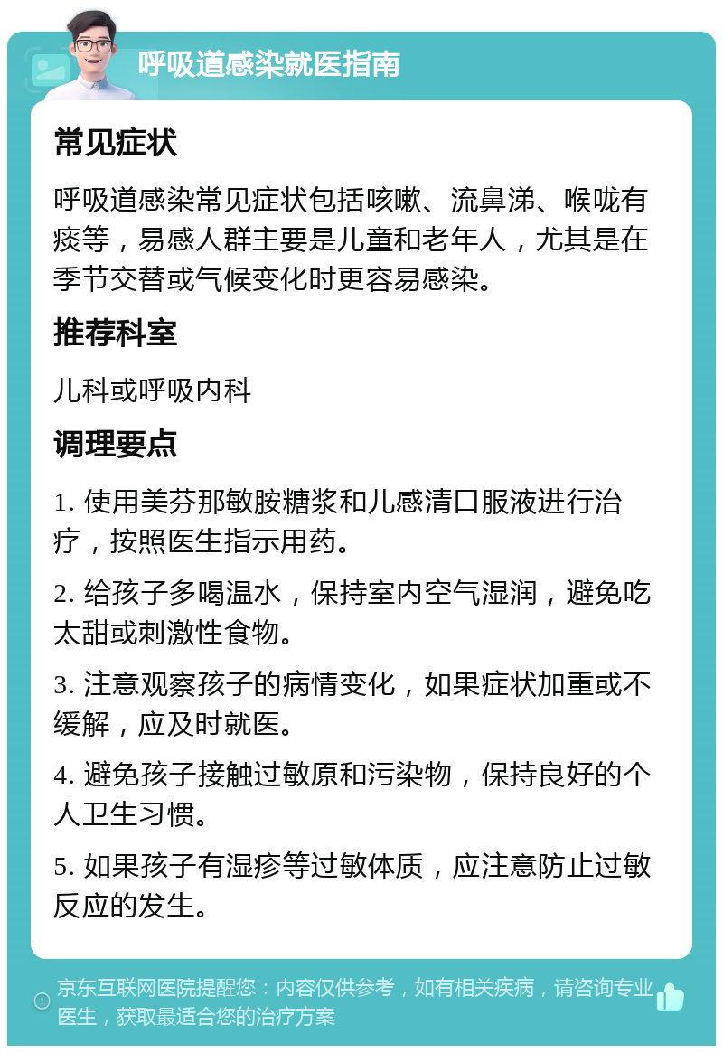 呼吸道感染就医指南 常见症状 呼吸道感染常见症状包括咳嗽、流鼻涕、喉咙有痰等，易感人群主要是儿童和老年人，尤其是在季节交替或气候变化时更容易感染。 推荐科室 儿科或呼吸内科 调理要点 1. 使用美芬那敏胺糖浆和儿感清口服液进行治疗，按照医生指示用药。 2. 给孩子多喝温水，保持室内空气湿润，避免吃太甜或刺激性食物。 3. 注意观察孩子的病情变化，如果症状加重或不缓解，应及时就医。 4. 避免孩子接触过敏原和污染物，保持良好的个人卫生习惯。 5. 如果孩子有湿疹等过敏体质，应注意防止过敏反应的发生。