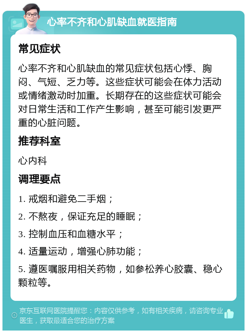 心率不齐和心肌缺血就医指南 常见症状 心率不齐和心肌缺血的常见症状包括心悸、胸闷、气短、乏力等。这些症状可能会在体力活动或情绪激动时加重。长期存在的这些症状可能会对日常生活和工作产生影响，甚至可能引发更严重的心脏问题。 推荐科室 心内科 调理要点 1. 戒烟和避免二手烟； 2. 不熬夜，保证充足的睡眠； 3. 控制血压和血糖水平； 4. 适量运动，增强心肺功能； 5. 遵医嘱服用相关药物，如参松养心胶囊、稳心颗粒等。