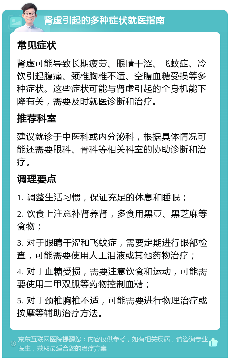 肾虚引起的多种症状就医指南 常见症状 肾虚可能导致长期疲劳、眼睛干涩、飞蚊症、冷饮引起腹痛、颈椎胸椎不适、空腹血糖受损等多种症状。这些症状可能与肾虚引起的全身机能下降有关，需要及时就医诊断和治疗。 推荐科室 建议就诊于中医科或内分泌科，根据具体情况可能还需要眼科、骨科等相关科室的协助诊断和治疗。 调理要点 1. 调整生活习惯，保证充足的休息和睡眠； 2. 饮食上注意补肾养肾，多食用黑豆、黑芝麻等食物； 3. 对于眼睛干涩和飞蚊症，需要定期进行眼部检查，可能需要使用人工泪液或其他药物治疗； 4. 对于血糖受损，需要注意饮食和运动，可能需要使用二甲双胍等药物控制血糖； 5. 对于颈椎胸椎不适，可能需要进行物理治疗或按摩等辅助治疗方法。