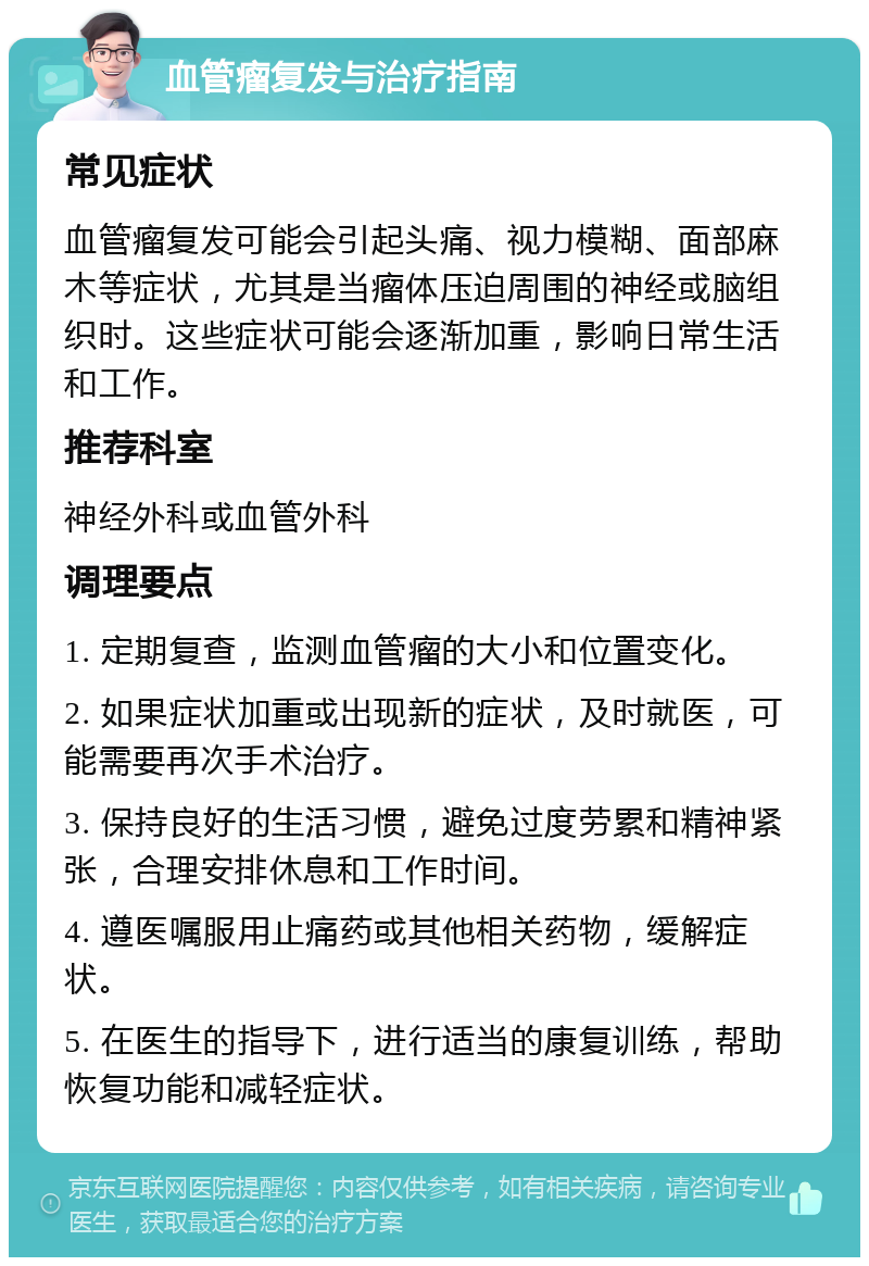 血管瘤复发与治疗指南 常见症状 血管瘤复发可能会引起头痛、视力模糊、面部麻木等症状，尤其是当瘤体压迫周围的神经或脑组织时。这些症状可能会逐渐加重，影响日常生活和工作。 推荐科室 神经外科或血管外科 调理要点 1. 定期复查，监测血管瘤的大小和位置变化。 2. 如果症状加重或出现新的症状，及时就医，可能需要再次手术治疗。 3. 保持良好的生活习惯，避免过度劳累和精神紧张，合理安排休息和工作时间。 4. 遵医嘱服用止痛药或其他相关药物，缓解症状。 5. 在医生的指导下，进行适当的康复训练，帮助恢复功能和减轻症状。