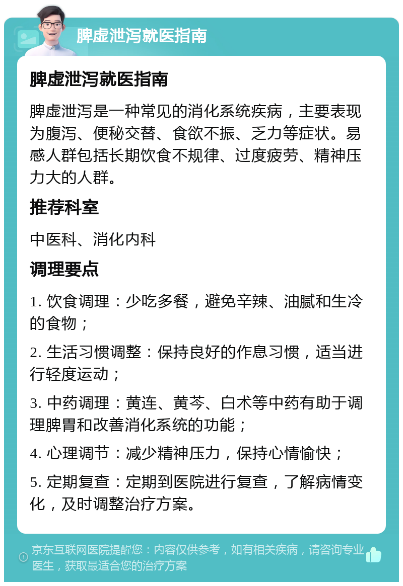 脾虚泄泻就医指南 脾虚泄泻就医指南 脾虚泄泻是一种常见的消化系统疾病，主要表现为腹泻、便秘交替、食欲不振、乏力等症状。易感人群包括长期饮食不规律、过度疲劳、精神压力大的人群。 推荐科室 中医科、消化内科 调理要点 1. 饮食调理：少吃多餐，避免辛辣、油腻和生冷的食物； 2. 生活习惯调整：保持良好的作息习惯，适当进行轻度运动； 3. 中药调理：黄连、黄芩、白术等中药有助于调理脾胃和改善消化系统的功能； 4. 心理调节：减少精神压力，保持心情愉快； 5. 定期复查：定期到医院进行复查，了解病情变化，及时调整治疗方案。