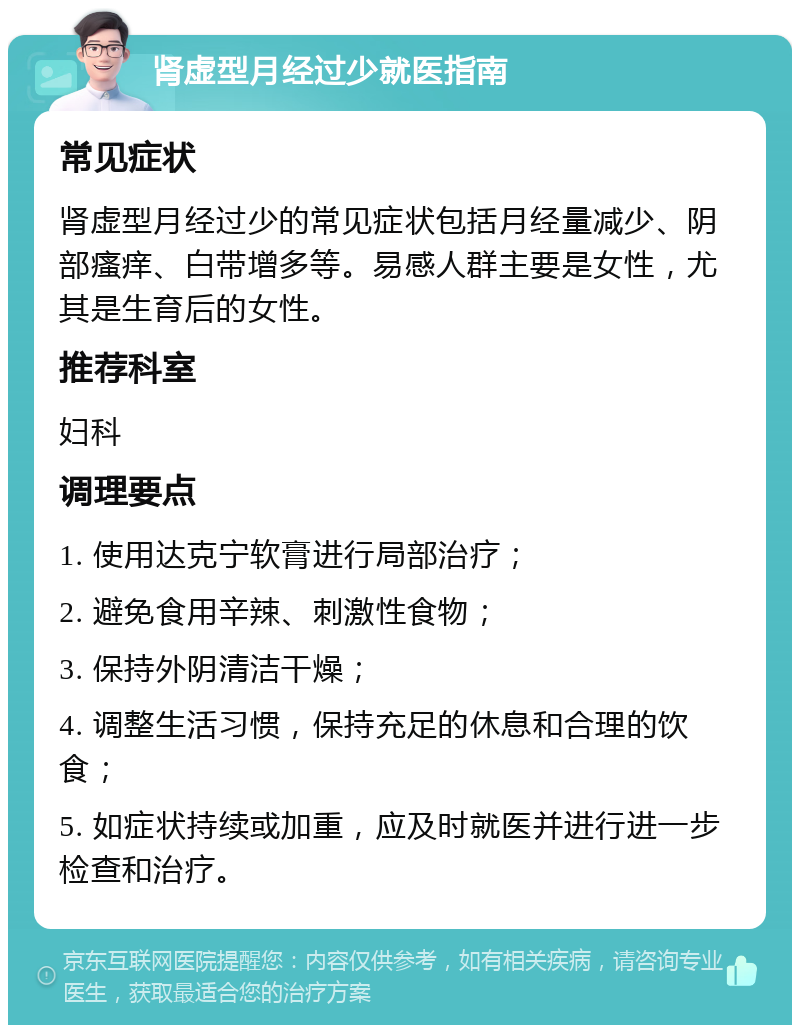 肾虚型月经过少就医指南 常见症状 肾虚型月经过少的常见症状包括月经量减少、阴部瘙痒、白带增多等。易感人群主要是女性，尤其是生育后的女性。 推荐科室 妇科 调理要点 1. 使用达克宁软膏进行局部治疗； 2. 避免食用辛辣、刺激性食物； 3. 保持外阴清洁干燥； 4. 调整生活习惯，保持充足的休息和合理的饮食； 5. 如症状持续或加重，应及时就医并进行进一步检查和治疗。