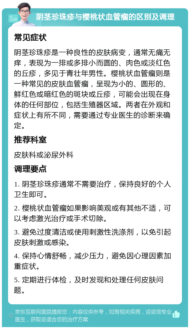 阴茎珍珠疹与樱桃状血管瘤的区别及调理 常见症状 阴茎珍珠疹是一种良性的皮肤病变，通常无痛无痒，表现为一排或多排小而圆的、肉色或淡红色的丘疹，多见于青壮年男性。樱桃状血管瘤则是一种常见的皮肤血管瘤，呈现为小的、圆形的、鲜红色或暗红色的斑块或丘疹，可能会出现在身体的任何部位，包括生殖器区域。两者在外观和症状上有所不同，需要通过专业医生的诊断来确定。 推荐科室 皮肤科或泌尿外科 调理要点 1. 阴茎珍珠疹通常不需要治疗，保持良好的个人卫生即可。 2. 樱桃状血管瘤如果影响美观或有其他不适，可以考虑激光治疗或手术切除。 3. 避免过度清洁或使用刺激性洗涤剂，以免引起皮肤刺激或感染。 4. 保持心情舒畅，减少压力，避免因心理因素加重症状。 5. 定期进行体检，及时发现和处理任何皮肤问题。