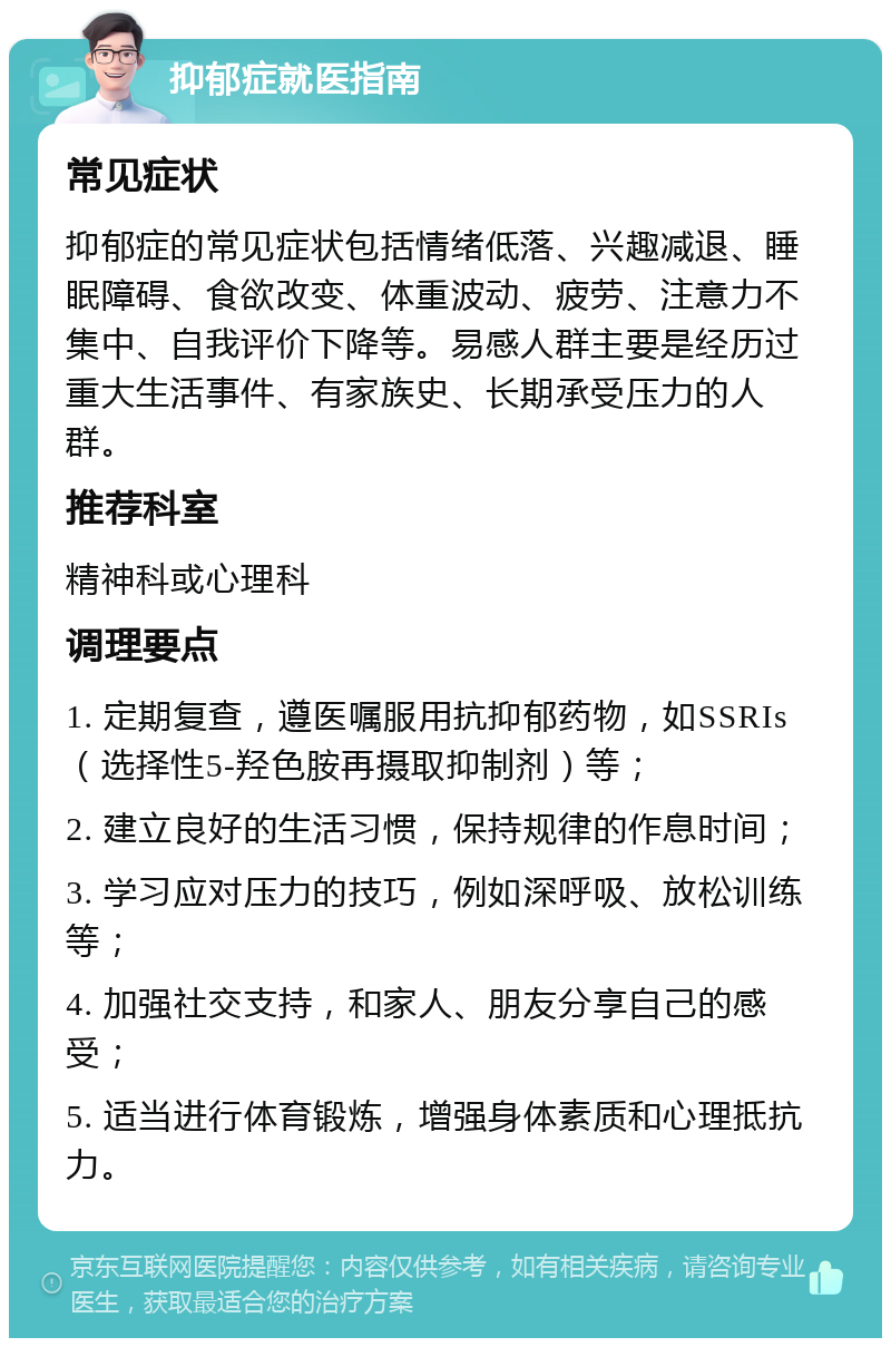 抑郁症就医指南 常见症状 抑郁症的常见症状包括情绪低落、兴趣减退、睡眠障碍、食欲改变、体重波动、疲劳、注意力不集中、自我评价下降等。易感人群主要是经历过重大生活事件、有家族史、长期承受压力的人群。 推荐科室 精神科或心理科 调理要点 1. 定期复查，遵医嘱服用抗抑郁药物，如SSRIs（选择性5-羟色胺再摄取抑制剂）等； 2. 建立良好的生活习惯，保持规律的作息时间； 3. 学习应对压力的技巧，例如深呼吸、放松训练等； 4. 加强社交支持，和家人、朋友分享自己的感受； 5. 适当进行体育锻炼，增强身体素质和心理抵抗力。