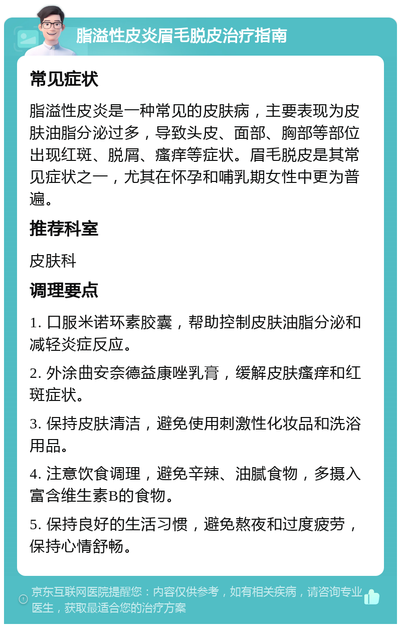 脂溢性皮炎眉毛脱皮治疗指南 常见症状 脂溢性皮炎是一种常见的皮肤病，主要表现为皮肤油脂分泌过多，导致头皮、面部、胸部等部位出现红斑、脱屑、瘙痒等症状。眉毛脱皮是其常见症状之一，尤其在怀孕和哺乳期女性中更为普遍。 推荐科室 皮肤科 调理要点 1. 口服米诺环素胶囊，帮助控制皮肤油脂分泌和减轻炎症反应。 2. 外涂曲安奈德益康唑乳膏，缓解皮肤瘙痒和红斑症状。 3. 保持皮肤清洁，避免使用刺激性化妆品和洗浴用品。 4. 注意饮食调理，避免辛辣、油腻食物，多摄入富含维生素B的食物。 5. 保持良好的生活习惯，避免熬夜和过度疲劳，保持心情舒畅。