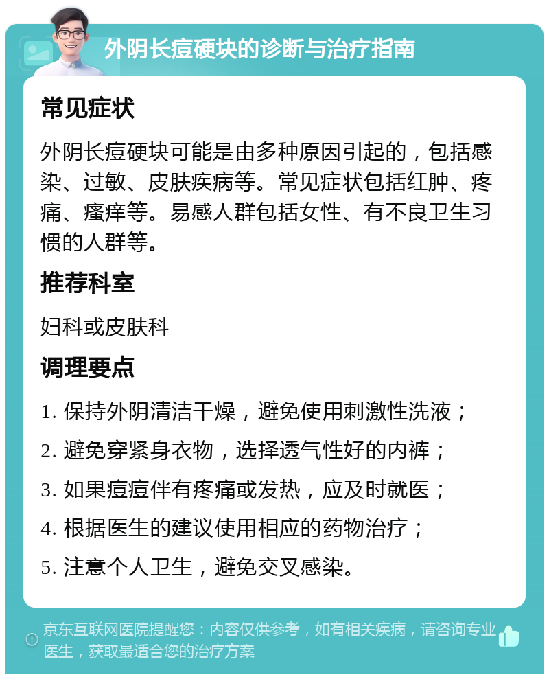 外阴长痘硬块的诊断与治疗指南 常见症状 外阴长痘硬块可能是由多种原因引起的，包括感染、过敏、皮肤疾病等。常见症状包括红肿、疼痛、瘙痒等。易感人群包括女性、有不良卫生习惯的人群等。 推荐科室 妇科或皮肤科 调理要点 1. 保持外阴清洁干燥，避免使用刺激性洗液； 2. 避免穿紧身衣物，选择透气性好的内裤； 3. 如果痘痘伴有疼痛或发热，应及时就医； 4. 根据医生的建议使用相应的药物治疗； 5. 注意个人卫生，避免交叉感染。