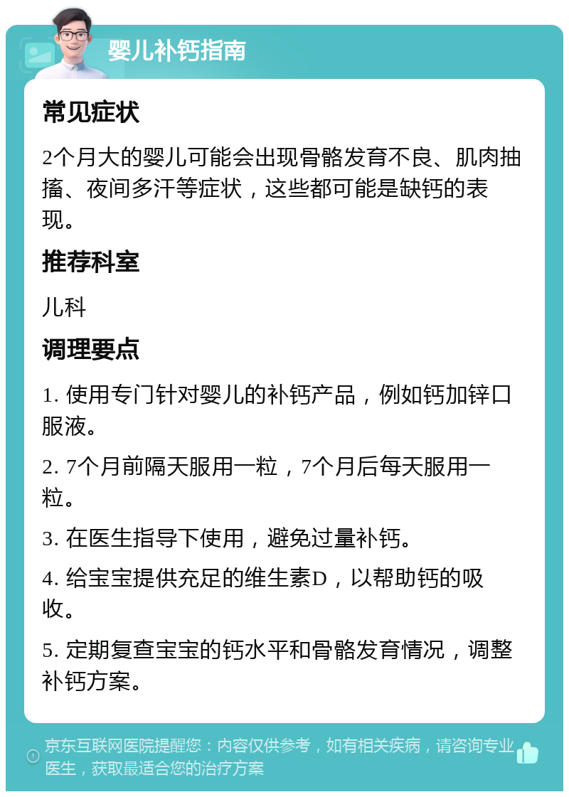 婴儿补钙指南 常见症状 2个月大的婴儿可能会出现骨骼发育不良、肌肉抽搐、夜间多汗等症状，这些都可能是缺钙的表现。 推荐科室 儿科 调理要点 1. 使用专门针对婴儿的补钙产品，例如钙加锌口服液。 2. 7个月前隔天服用一粒，7个月后每天服用一粒。 3. 在医生指导下使用，避免过量补钙。 4. 给宝宝提供充足的维生素D，以帮助钙的吸收。 5. 定期复查宝宝的钙水平和骨骼发育情况，调整补钙方案。