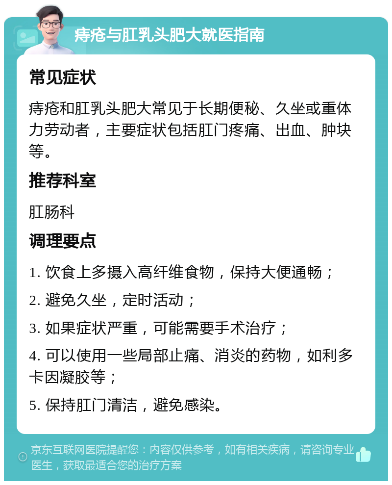 痔疮与肛乳头肥大就医指南 常见症状 痔疮和肛乳头肥大常见于长期便秘、久坐或重体力劳动者，主要症状包括肛门疼痛、出血、肿块等。 推荐科室 肛肠科 调理要点 1. 饮食上多摄入高纤维食物，保持大便通畅； 2. 避免久坐，定时活动； 3. 如果症状严重，可能需要手术治疗； 4. 可以使用一些局部止痛、消炎的药物，如利多卡因凝胶等； 5. 保持肛门清洁，避免感染。