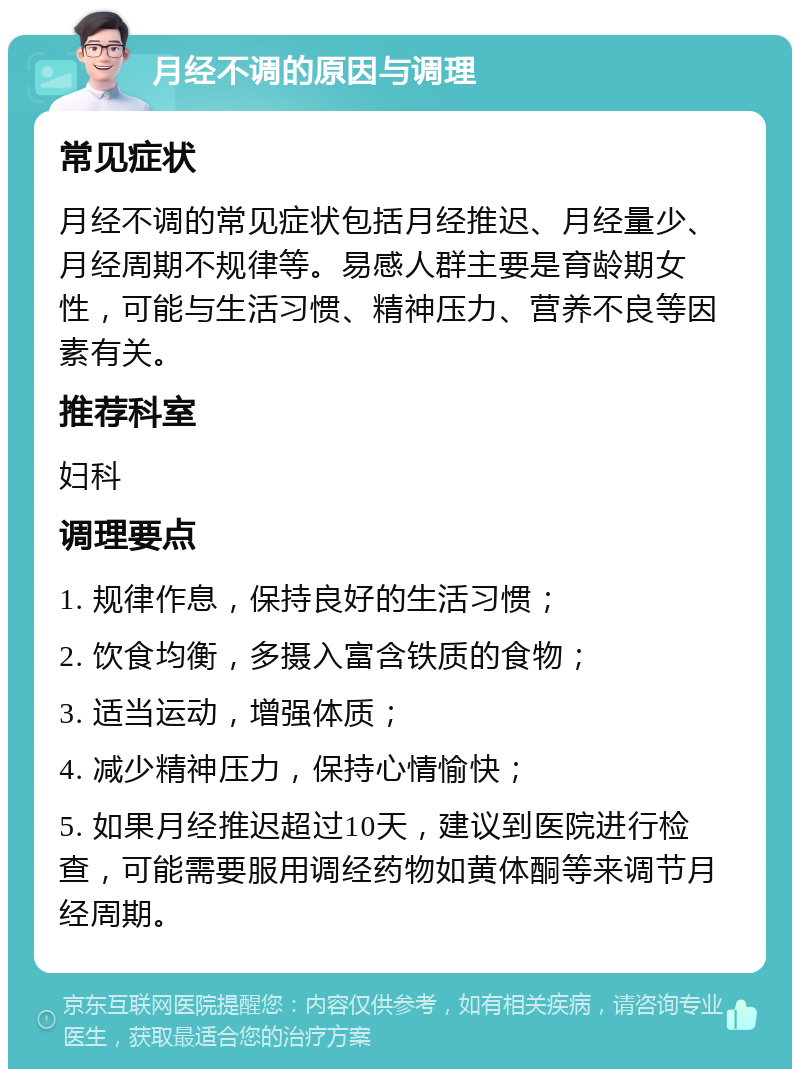 月经不调的原因与调理 常见症状 月经不调的常见症状包括月经推迟、月经量少、月经周期不规律等。易感人群主要是育龄期女性，可能与生活习惯、精神压力、营养不良等因素有关。 推荐科室 妇科 调理要点 1. 规律作息，保持良好的生活习惯； 2. 饮食均衡，多摄入富含铁质的食物； 3. 适当运动，增强体质； 4. 减少精神压力，保持心情愉快； 5. 如果月经推迟超过10天，建议到医院进行检查，可能需要服用调经药物如黄体酮等来调节月经周期。