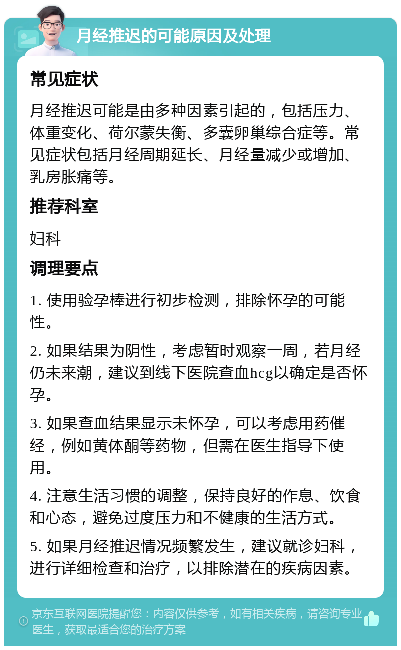 月经推迟的可能原因及处理 常见症状 月经推迟可能是由多种因素引起的，包括压力、体重变化、荷尔蒙失衡、多囊卵巢综合症等。常见症状包括月经周期延长、月经量减少或增加、乳房胀痛等。 推荐科室 妇科 调理要点 1. 使用验孕棒进行初步检测，排除怀孕的可能性。 2. 如果结果为阴性，考虑暂时观察一周，若月经仍未来潮，建议到线下医院查血hcg以确定是否怀孕。 3. 如果查血结果显示未怀孕，可以考虑用药催经，例如黄体酮等药物，但需在医生指导下使用。 4. 注意生活习惯的调整，保持良好的作息、饮食和心态，避免过度压力和不健康的生活方式。 5. 如果月经推迟情况频繁发生，建议就诊妇科，进行详细检查和治疗，以排除潜在的疾病因素。