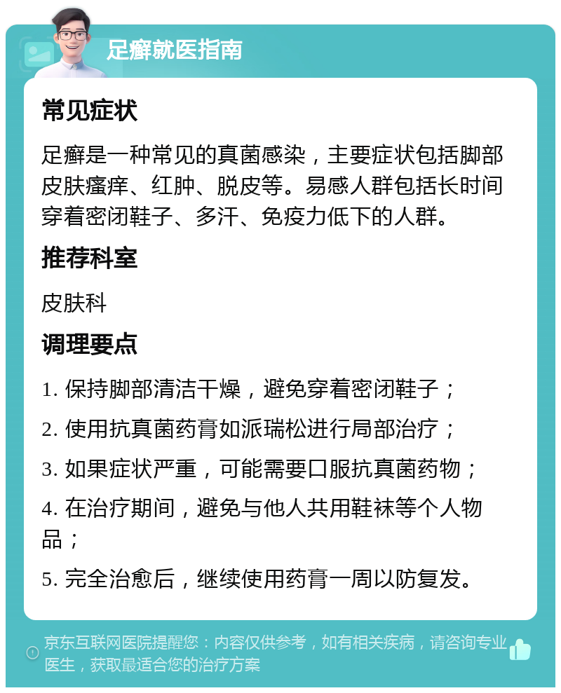 足癣就医指南 常见症状 足癣是一种常见的真菌感染，主要症状包括脚部皮肤瘙痒、红肿、脱皮等。易感人群包括长时间穿着密闭鞋子、多汗、免疫力低下的人群。 推荐科室 皮肤科 调理要点 1. 保持脚部清洁干燥，避免穿着密闭鞋子； 2. 使用抗真菌药膏如派瑞松进行局部治疗； 3. 如果症状严重，可能需要口服抗真菌药物； 4. 在治疗期间，避免与他人共用鞋袜等个人物品； 5. 完全治愈后，继续使用药膏一周以防复发。