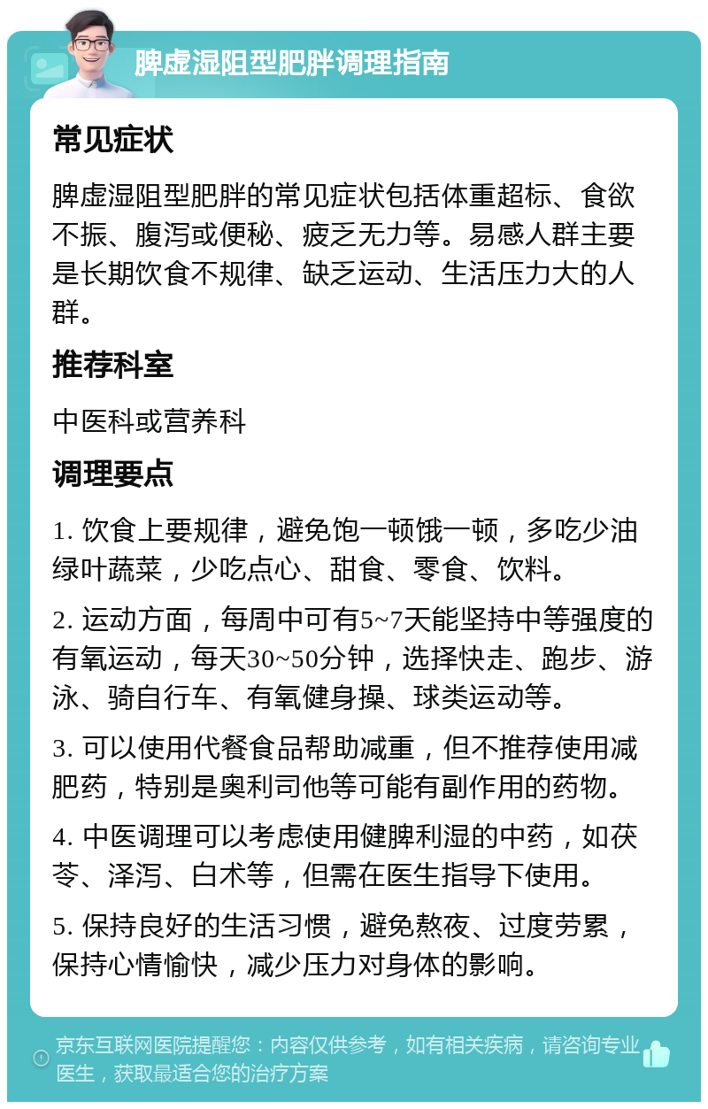 脾虚湿阻型肥胖调理指南 常见症状 脾虚湿阻型肥胖的常见症状包括体重超标、食欲不振、腹泻或便秘、疲乏无力等。易感人群主要是长期饮食不规律、缺乏运动、生活压力大的人群。 推荐科室 中医科或营养科 调理要点 1. 饮食上要规律，避免饱一顿饿一顿，多吃少油绿叶蔬菜，少吃点心、甜食、零食、饮料。 2. 运动方面，每周中可有5~7天能坚持中等强度的有氧运动，每天30~50分钟，选择快走、跑步、游泳、骑自行车、有氧健身操、球类运动等。 3. 可以使用代餐食品帮助减重，但不推荐使用减肥药，特别是奥利司他等可能有副作用的药物。 4. 中医调理可以考虑使用健脾利湿的中药，如茯苓、泽泻、白术等，但需在医生指导下使用。 5. 保持良好的生活习惯，避免熬夜、过度劳累，保持心情愉快，减少压力对身体的影响。