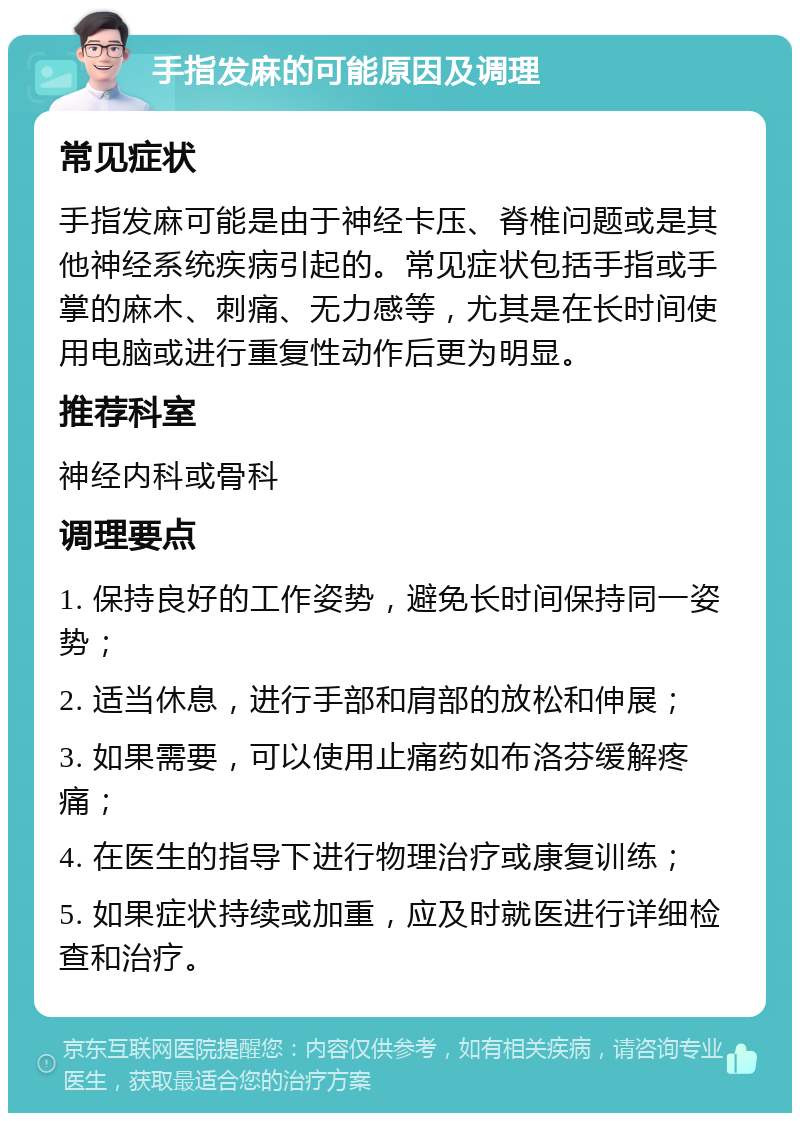 手指发麻的可能原因及调理 常见症状 手指发麻可能是由于神经卡压、脊椎问题或是其他神经系统疾病引起的。常见症状包括手指或手掌的麻木、刺痛、无力感等，尤其是在长时间使用电脑或进行重复性动作后更为明显。 推荐科室 神经内科或骨科 调理要点 1. 保持良好的工作姿势，避免长时间保持同一姿势； 2. 适当休息，进行手部和肩部的放松和伸展； 3. 如果需要，可以使用止痛药如布洛芬缓解疼痛； 4. 在医生的指导下进行物理治疗或康复训练； 5. 如果症状持续或加重，应及时就医进行详细检查和治疗。