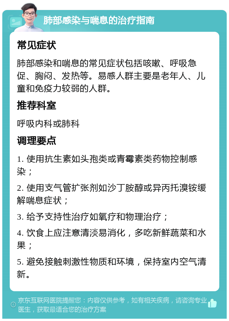 肺部感染与喘息的治疗指南 常见症状 肺部感染和喘息的常见症状包括咳嗽、呼吸急促、胸闷、发热等。易感人群主要是老年人、儿童和免疫力较弱的人群。 推荐科室 呼吸内科或肺科 调理要点 1. 使用抗生素如头孢类或青霉素类药物控制感染； 2. 使用支气管扩张剂如沙丁胺醇或异丙托溴铵缓解喘息症状； 3. 给予支持性治疗如氧疗和物理治疗； 4. 饮食上应注意清淡易消化，多吃新鲜蔬菜和水果； 5. 避免接触刺激性物质和环境，保持室内空气清新。