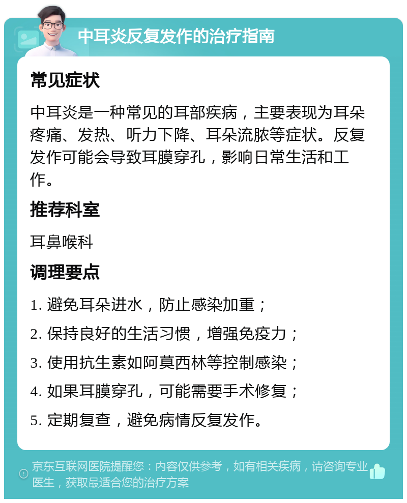 中耳炎反复发作的治疗指南 常见症状 中耳炎是一种常见的耳部疾病，主要表现为耳朵疼痛、发热、听力下降、耳朵流脓等症状。反复发作可能会导致耳膜穿孔，影响日常生活和工作。 推荐科室 耳鼻喉科 调理要点 1. 避免耳朵进水，防止感染加重； 2. 保持良好的生活习惯，增强免疫力； 3. 使用抗生素如阿莫西林等控制感染； 4. 如果耳膜穿孔，可能需要手术修复； 5. 定期复查，避免病情反复发作。