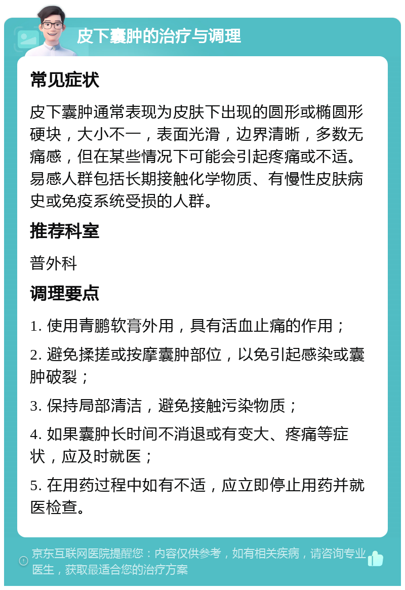 皮下囊肿的治疗与调理 常见症状 皮下囊肿通常表现为皮肤下出现的圆形或椭圆形硬块，大小不一，表面光滑，边界清晰，多数无痛感，但在某些情况下可能会引起疼痛或不适。易感人群包括长期接触化学物质、有慢性皮肤病史或免疫系统受损的人群。 推荐科室 普外科 调理要点 1. 使用青鹏软膏外用，具有活血止痛的作用； 2. 避免揉搓或按摩囊肿部位，以免引起感染或囊肿破裂； 3. 保持局部清洁，避免接触污染物质； 4. 如果囊肿长时间不消退或有变大、疼痛等症状，应及时就医； 5. 在用药过程中如有不适，应立即停止用药并就医检查。