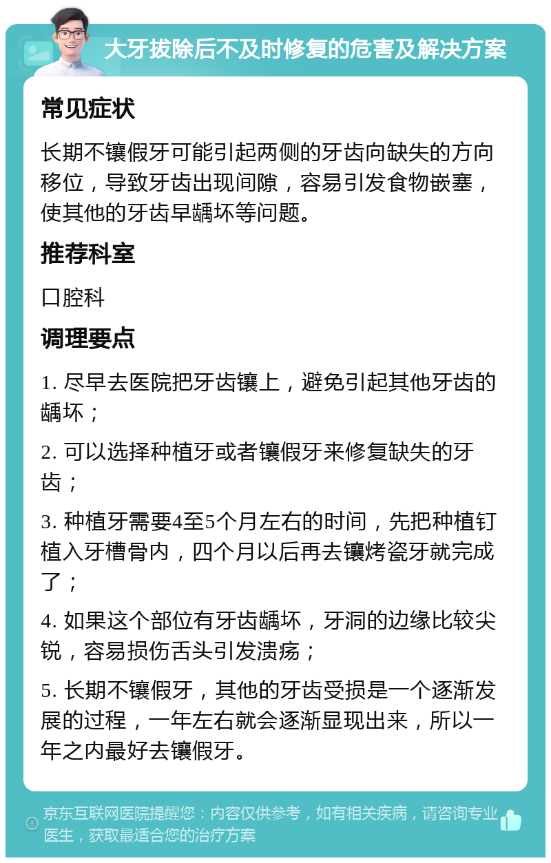 大牙拔除后不及时修复的危害及解决方案 常见症状 长期不镶假牙可能引起两侧的牙齿向缺失的方向移位，导致牙齿出现间隙，容易引发食物嵌塞，使其他的牙齿早龋坏等问题。 推荐科室 口腔科 调理要点 1. 尽早去医院把牙齿镶上，避免引起其他牙齿的龋坏； 2. 可以选择种植牙或者镶假牙来修复缺失的牙齿； 3. 种植牙需要4至5个月左右的时间，先把种植钉植入牙槽骨内，四个月以后再去镶烤瓷牙就完成了； 4. 如果这个部位有牙齿龋坏，牙洞的边缘比较尖锐，容易损伤舌头引发溃疡； 5. 长期不镶假牙，其他的牙齿受损是一个逐渐发展的过程，一年左右就会逐渐显现出来，所以一年之内最好去镶假牙。