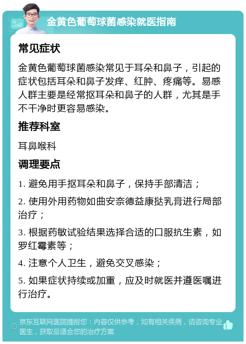 金黄色葡萄球菌感染就医指南 常见症状 金黄色葡萄球菌感染常见于耳朵和鼻子，引起的症状包括耳朵和鼻子发痒、红肿、疼痛等。易感人群主要是经常抠耳朵和鼻子的人群，尤其是手不干净时更容易感染。 推荐科室 耳鼻喉科 调理要点 1. 避免用手抠耳朵和鼻子，保持手部清洁； 2. 使用外用药物如曲安奈德益康挞乳膏进行局部治疗； 3. 根据药敏试验结果选择合适的口服抗生素，如罗红霉素等； 4. 注意个人卫生，避免交叉感染； 5. 如果症状持续或加重，应及时就医并遵医嘱进行治疗。