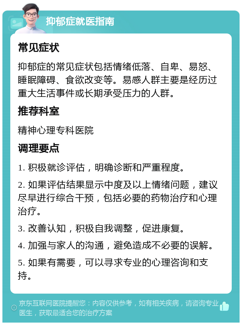 抑郁症就医指南 常见症状 抑郁症的常见症状包括情绪低落、自卑、易怒、睡眠障碍、食欲改变等。易感人群主要是经历过重大生活事件或长期承受压力的人群。 推荐科室 精神心理专科医院 调理要点 1. 积极就诊评估，明确诊断和严重程度。 2. 如果评估结果显示中度及以上情绪问题，建议尽早进行综合干预，包括必要的药物治疗和心理治疗。 3. 改善认知，积极自我调整，促进康复。 4. 加强与家人的沟通，避免造成不必要的误解。 5. 如果有需要，可以寻求专业的心理咨询和支持。