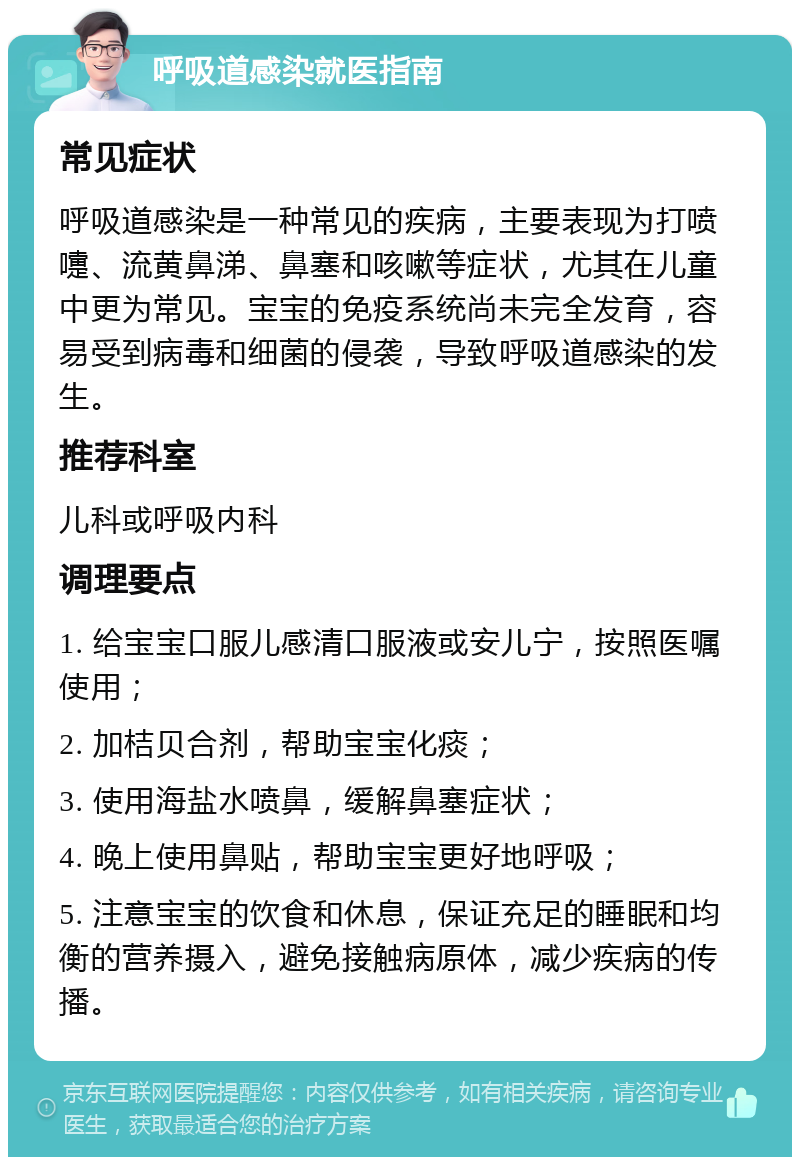 呼吸道感染就医指南 常见症状 呼吸道感染是一种常见的疾病，主要表现为打喷嚏、流黄鼻涕、鼻塞和咳嗽等症状，尤其在儿童中更为常见。宝宝的免疫系统尚未完全发育，容易受到病毒和细菌的侵袭，导致呼吸道感染的发生。 推荐科室 儿科或呼吸内科 调理要点 1. 给宝宝口服儿感清口服液或安儿宁，按照医嘱使用； 2. 加桔贝合剂，帮助宝宝化痰； 3. 使用海盐水喷鼻，缓解鼻塞症状； 4. 晚上使用鼻贴，帮助宝宝更好地呼吸； 5. 注意宝宝的饮食和休息，保证充足的睡眠和均衡的营养摄入，避免接触病原体，减少疾病的传播。