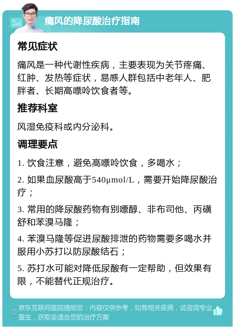 痛风的降尿酸治疗指南 常见症状 痛风是一种代谢性疾病，主要表现为关节疼痛、红肿、发热等症状，易感人群包括中老年人、肥胖者、长期高嘌呤饮食者等。 推荐科室 风湿免疫科或内分泌科。 调理要点 1. 饮食注意，避免高嘌呤饮食，多喝水； 2. 如果血尿酸高于540μmol/L，需要开始降尿酸治疗； 3. 常用的降尿酸药物有别嘌醇、非布司他、丙磺舒和苯溴马隆； 4. 苯溴马隆等促进尿酸排泄的药物需要多喝水并服用小苏打以防尿酸结石； 5. 苏打水可能对降低尿酸有一定帮助，但效果有限，不能替代正规治疗。