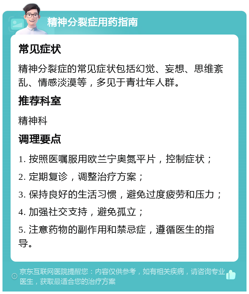 精神分裂症用药指南 常见症状 精神分裂症的常见症状包括幻觉、妄想、思维紊乱、情感淡漠等，多见于青壮年人群。 推荐科室 精神科 调理要点 1. 按照医嘱服用欧兰宁奥氮平片，控制症状； 2. 定期复诊，调整治疗方案； 3. 保持良好的生活习惯，避免过度疲劳和压力； 4. 加强社交支持，避免孤立； 5. 注意药物的副作用和禁忌症，遵循医生的指导。