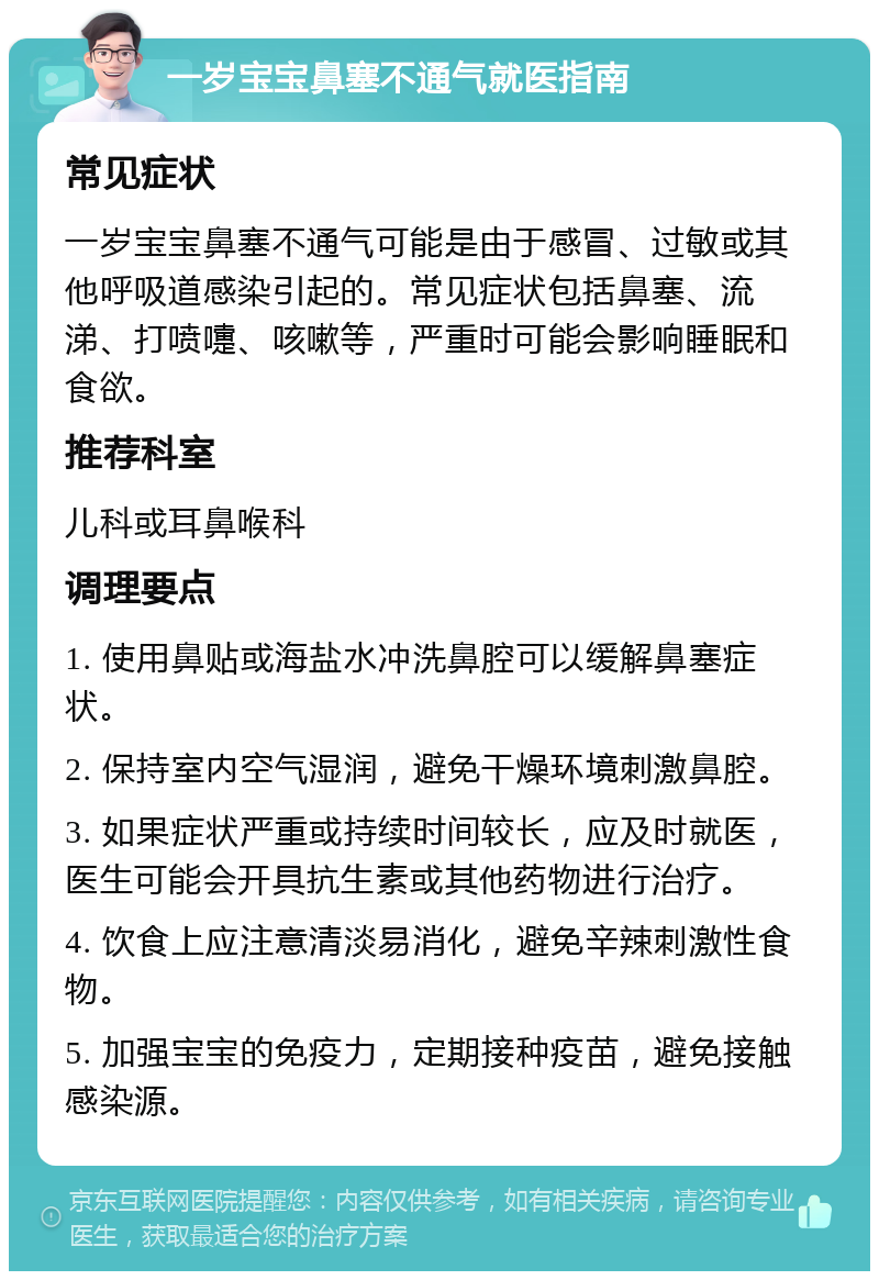 一岁宝宝鼻塞不通气就医指南 常见症状 一岁宝宝鼻塞不通气可能是由于感冒、过敏或其他呼吸道感染引起的。常见症状包括鼻塞、流涕、打喷嚏、咳嗽等，严重时可能会影响睡眠和食欲。 推荐科室 儿科或耳鼻喉科 调理要点 1. 使用鼻贴或海盐水冲洗鼻腔可以缓解鼻塞症状。 2. 保持室内空气湿润，避免干燥环境刺激鼻腔。 3. 如果症状严重或持续时间较长，应及时就医，医生可能会开具抗生素或其他药物进行治疗。 4. 饮食上应注意清淡易消化，避免辛辣刺激性食物。 5. 加强宝宝的免疫力，定期接种疫苗，避免接触感染源。