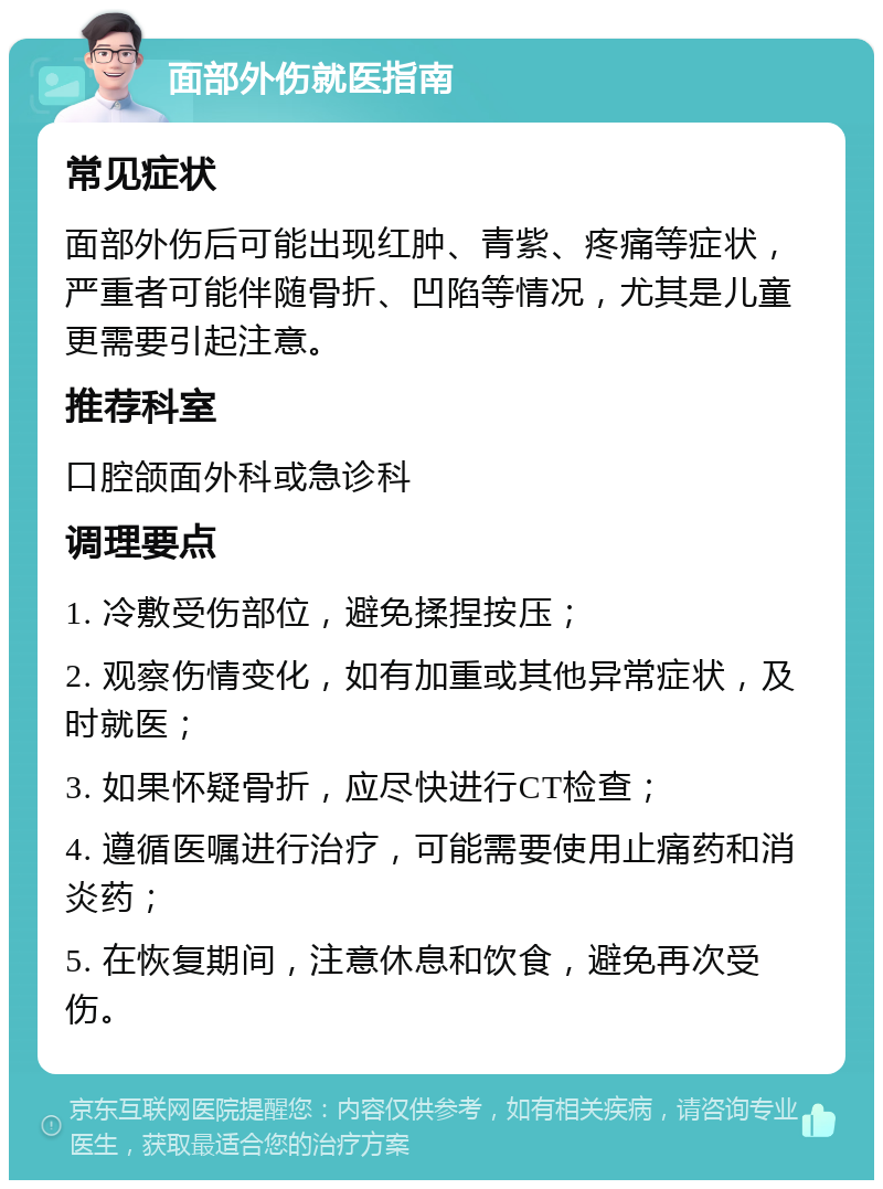 面部外伤就医指南 常见症状 面部外伤后可能出现红肿、青紫、疼痛等症状，严重者可能伴随骨折、凹陷等情况，尤其是儿童更需要引起注意。 推荐科室 口腔颌面外科或急诊科 调理要点 1. 冷敷受伤部位，避免揉捏按压； 2. 观察伤情变化，如有加重或其他异常症状，及时就医； 3. 如果怀疑骨折，应尽快进行CT检查； 4. 遵循医嘱进行治疗，可能需要使用止痛药和消炎药； 5. 在恢复期间，注意休息和饮食，避免再次受伤。