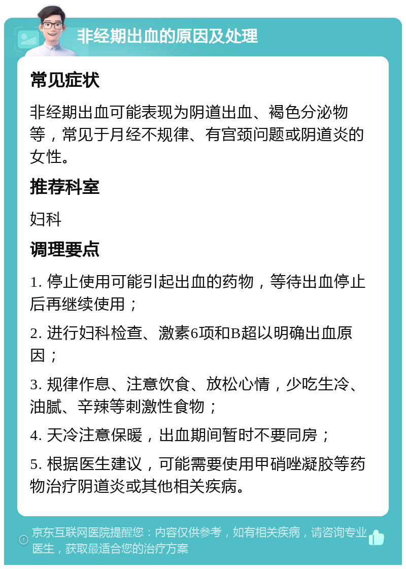 非经期出血的原因及处理 常见症状 非经期出血可能表现为阴道出血、褐色分泌物等，常见于月经不规律、有宫颈问题或阴道炎的女性。 推荐科室 妇科 调理要点 1. 停止使用可能引起出血的药物，等待出血停止后再继续使用； 2. 进行妇科检查、激素6项和B超以明确出血原因； 3. 规律作息、注意饮食、放松心情，少吃生冷、油腻、辛辣等刺激性食物； 4. 天冷注意保暖，出血期间暂时不要同房； 5. 根据医生建议，可能需要使用甲硝唑凝胶等药物治疗阴道炎或其他相关疾病。