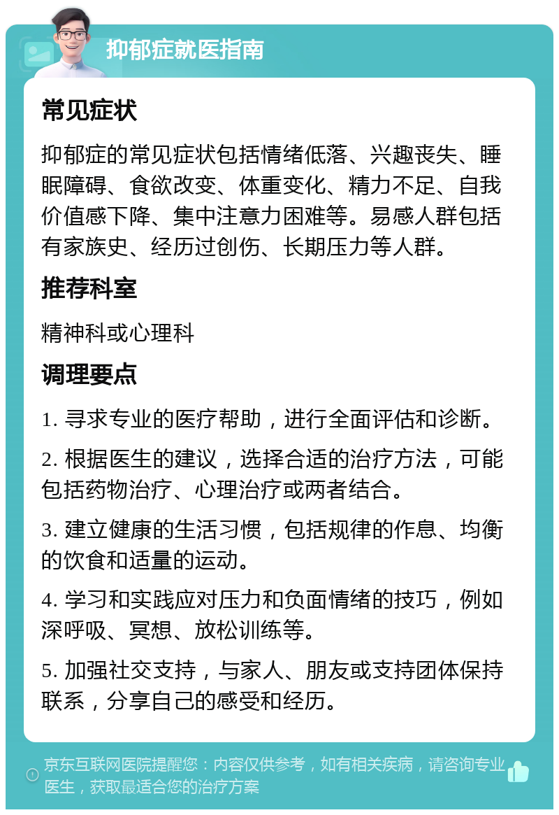 抑郁症就医指南 常见症状 抑郁症的常见症状包括情绪低落、兴趣丧失、睡眠障碍、食欲改变、体重变化、精力不足、自我价值感下降、集中注意力困难等。易感人群包括有家族史、经历过创伤、长期压力等人群。 推荐科室 精神科或心理科 调理要点 1. 寻求专业的医疗帮助，进行全面评估和诊断。 2. 根据医生的建议，选择合适的治疗方法，可能包括药物治疗、心理治疗或两者结合。 3. 建立健康的生活习惯，包括规律的作息、均衡的饮食和适量的运动。 4. 学习和实践应对压力和负面情绪的技巧，例如深呼吸、冥想、放松训练等。 5. 加强社交支持，与家人、朋友或支持团体保持联系，分享自己的感受和经历。