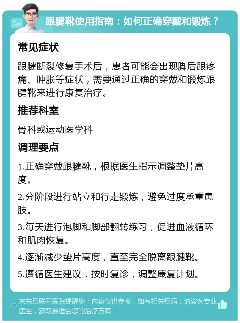 跟腱靴使用指南：如何正确穿戴和锻炼？ 常见症状 跟腱断裂修复手术后，患者可能会出现脚后跟疼痛、肿胀等症状，需要通过正确的穿戴和锻炼跟腱靴来进行康复治疗。 推荐科室 骨科或运动医学科 调理要点 1.正确穿戴跟腱靴，根据医生指示调整垫片高度。 2.分阶段进行站立和行走锻炼，避免过度承重患肢。 3.每天进行泡脚和脚部翻转练习，促进血液循环和肌肉恢复。 4.逐渐减少垫片高度，直至完全脱离跟腱靴。 5.遵循医生建议，按时复诊，调整康复计划。