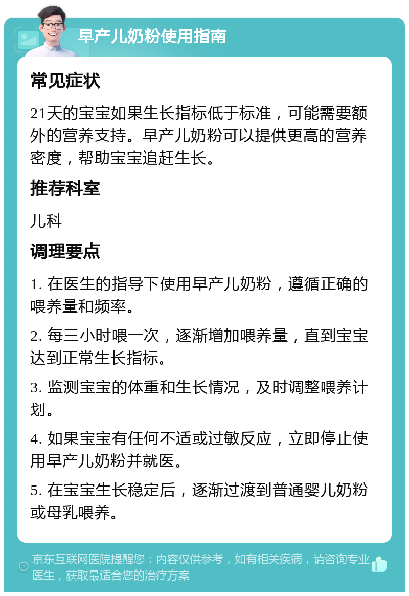 早产儿奶粉使用指南 常见症状 21天的宝宝如果生长指标低于标准，可能需要额外的营养支持。早产儿奶粉可以提供更高的营养密度，帮助宝宝追赶生长。 推荐科室 儿科 调理要点 1. 在医生的指导下使用早产儿奶粉，遵循正确的喂养量和频率。 2. 每三小时喂一次，逐渐增加喂养量，直到宝宝达到正常生长指标。 3. 监测宝宝的体重和生长情况，及时调整喂养计划。 4. 如果宝宝有任何不适或过敏反应，立即停止使用早产儿奶粉并就医。 5. 在宝宝生长稳定后，逐渐过渡到普通婴儿奶粉或母乳喂养。