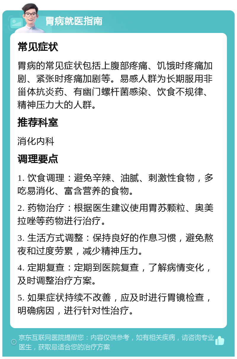 胃病就医指南 常见症状 胃病的常见症状包括上腹部疼痛、饥饿时疼痛加剧、紧张时疼痛加剧等。易感人群为长期服用非甾体抗炎药、有幽门螺杆菌感染、饮食不规律、精神压力大的人群。 推荐科室 消化内科 调理要点 1. 饮食调理：避免辛辣、油腻、刺激性食物，多吃易消化、富含营养的食物。 2. 药物治疗：根据医生建议使用胃苏颗粒、奥美拉唑等药物进行治疗。 3. 生活方式调整：保持良好的作息习惯，避免熬夜和过度劳累，减少精神压力。 4. 定期复查：定期到医院复查，了解病情变化，及时调整治疗方案。 5. 如果症状持续不改善，应及时进行胃镜检查，明确病因，进行针对性治疗。