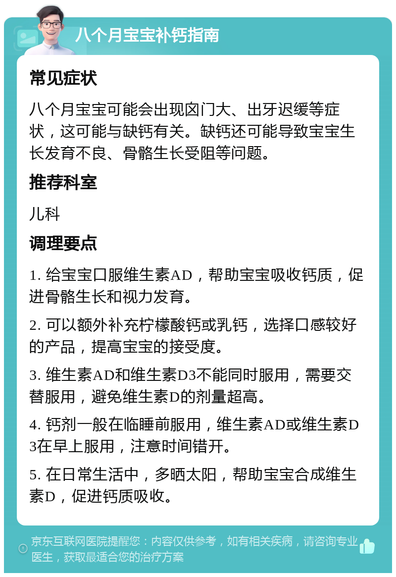 八个月宝宝补钙指南 常见症状 八个月宝宝可能会出现囟门大、出牙迟缓等症状，这可能与缺钙有关。缺钙还可能导致宝宝生长发育不良、骨骼生长受阻等问题。 推荐科室 儿科 调理要点 1. 给宝宝口服维生素AD，帮助宝宝吸收钙质，促进骨骼生长和视力发育。 2. 可以额外补充柠檬酸钙或乳钙，选择口感较好的产品，提高宝宝的接受度。 3. 维生素AD和维生素D3不能同时服用，需要交替服用，避免维生素D的剂量超高。 4. 钙剂一般在临睡前服用，维生素AD或维生素D3在早上服用，注意时间错开。 5. 在日常生活中，多晒太阳，帮助宝宝合成维生素D，促进钙质吸收。