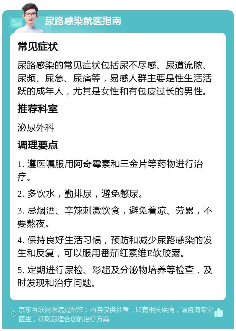 尿路感染就医指南 常见症状 尿路感染的常见症状包括尿不尽感、尿道流脓、尿频、尿急、尿痛等，易感人群主要是性生活活跃的成年人，尤其是女性和有包皮过长的男性。 推荐科室 泌尿外科 调理要点 1. 遵医嘱服用阿奇霉素和三金片等药物进行治疗。 2. 多饮水，勤排尿，避免憋尿。 3. 忌烟酒、辛辣刺激饮食，避免着凉、劳累，不要熬夜。 4. 保持良好生活习惯，预防和减少尿路感染的发生和反复，可以服用番茄红素维E软胶囊。 5. 定期进行尿检、彩超及分泌物培养等检查，及时发现和治疗问题。