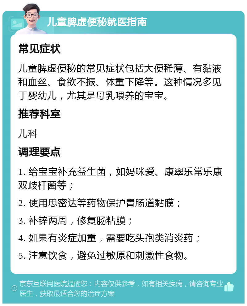 儿童脾虚便秘就医指南 常见症状 儿童脾虚便秘的常见症状包括大便稀薄、有黏液和血丝、食欲不振、体重下降等。这种情况多见于婴幼儿，尤其是母乳喂养的宝宝。 推荐科室 儿科 调理要点 1. 给宝宝补充益生菌，如妈咪爱、康翠乐常乐康双歧杆菌等； 2. 使用思密达等药物保护胃肠道黏膜； 3. 补锌两周，修复肠粘膜； 4. 如果有炎症加重，需要吃头孢类消炎药； 5. 注意饮食，避免过敏原和刺激性食物。