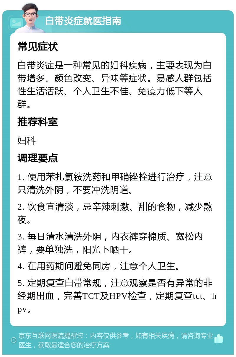 白带炎症就医指南 常见症状 白带炎症是一种常见的妇科疾病，主要表现为白带增多、颜色改变、异味等症状。易感人群包括性生活活跃、个人卫生不佳、免疫力低下等人群。 推荐科室 妇科 调理要点 1. 使用苯扎氯铵洗药和甲硝锉栓进行治疗，注意只清洗外阴，不要冲洗阴道。 2. 饮食宜清淡，忌辛辣刺激、甜的食物，减少熬夜。 3. 每日清水清洗外阴，内衣裤穿棉质、宽松内裤，要单独洗，阳光下晒干。 4. 在用药期间避免同房，注意个人卫生。 5. 定期复查白带常规，注意观察是否有异常的非经期出血，完善TCT及HPV检查，定期复查tct、hpv。