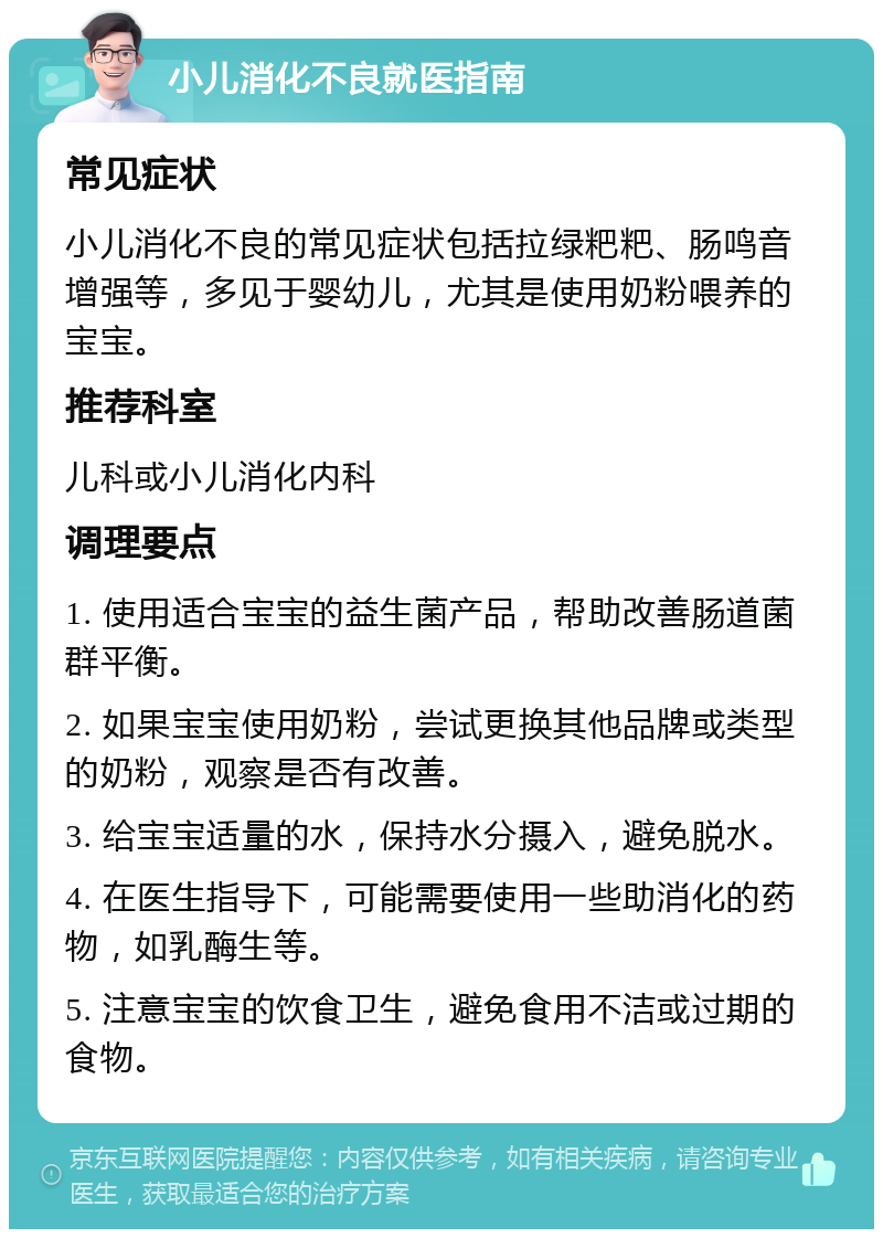 小儿消化不良就医指南 常见症状 小儿消化不良的常见症状包括拉绿粑粑、肠鸣音增强等，多见于婴幼儿，尤其是使用奶粉喂养的宝宝。 推荐科室 儿科或小儿消化内科 调理要点 1. 使用适合宝宝的益生菌产品，帮助改善肠道菌群平衡。 2. 如果宝宝使用奶粉，尝试更换其他品牌或类型的奶粉，观察是否有改善。 3. 给宝宝适量的水，保持水分摄入，避免脱水。 4. 在医生指导下，可能需要使用一些助消化的药物，如乳酶生等。 5. 注意宝宝的饮食卫生，避免食用不洁或过期的食物。