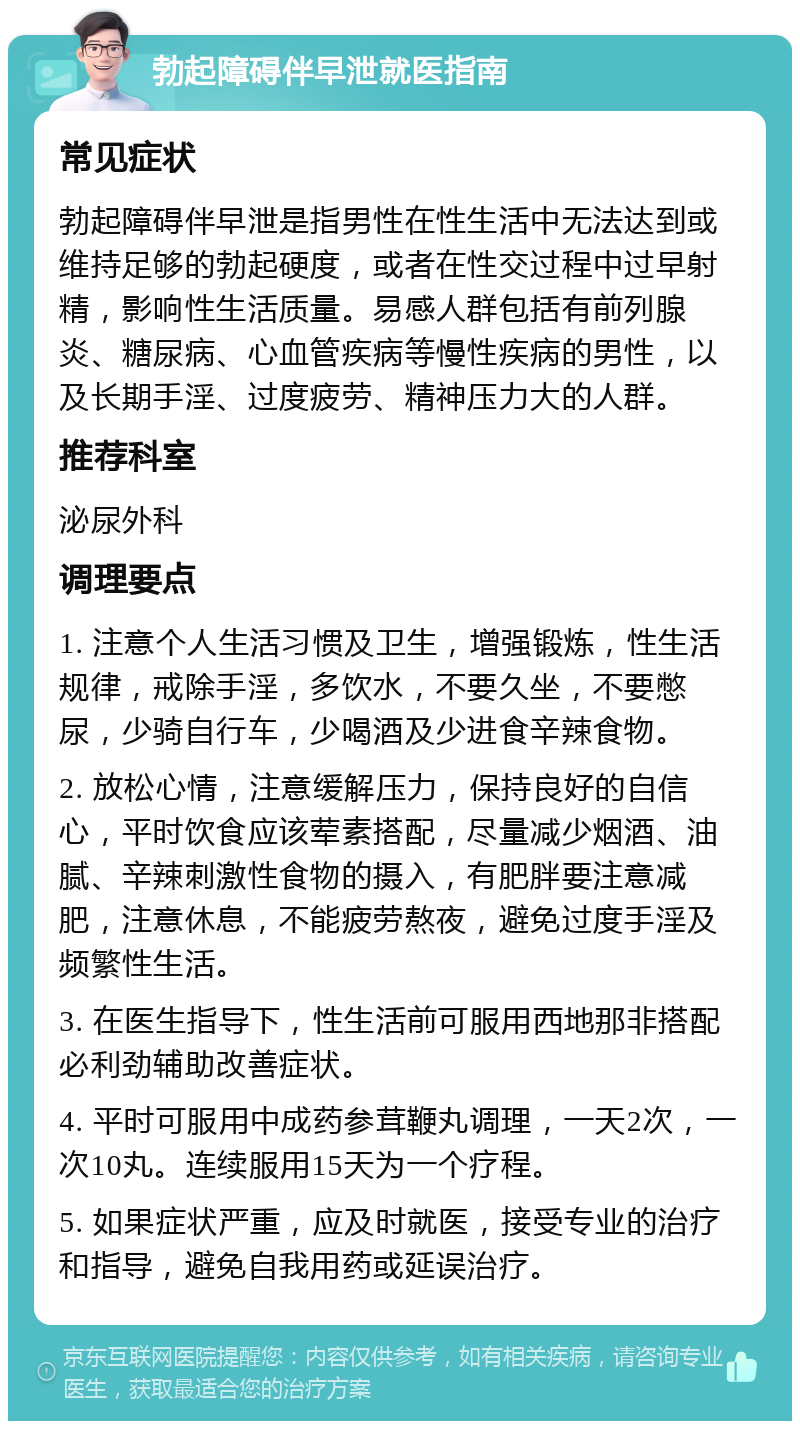 勃起障碍伴早泄就医指南 常见症状 勃起障碍伴早泄是指男性在性生活中无法达到或维持足够的勃起硬度，或者在性交过程中过早射精，影响性生活质量。易感人群包括有前列腺炎、糖尿病、心血管疾病等慢性疾病的男性，以及长期手淫、过度疲劳、精神压力大的人群。 推荐科室 泌尿外科 调理要点 1. 注意个人生活习惯及卫生，增强锻炼，性生活规律，戒除手淫，多饮水，不要久坐，不要憋尿，少骑自行车，少喝酒及少进食辛辣食物。 2. 放松心情，注意缓解压力，保持良好的自信心，平时饮食应该荤素搭配，尽量减少烟酒、油腻、辛辣刺激性食物的摄入，有肥胖要注意减肥，注意休息，不能疲劳熬夜，避免过度手淫及频繁性生活。 3. 在医生指导下，性生活前可服用西地那非搭配必利劲辅助改善症状。 4. 平时可服用中成药参茸鞭丸调理，一天2次，一次10丸。连续服用15天为一个疗程。 5. 如果症状严重，应及时就医，接受专业的治疗和指导，避免自我用药或延误治疗。