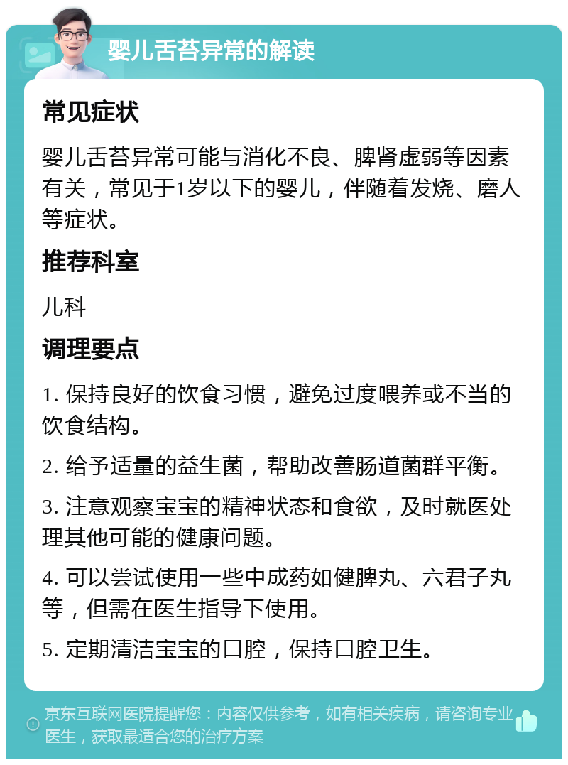 婴儿舌苔异常的解读 常见症状 婴儿舌苔异常可能与消化不良、脾肾虚弱等因素有关，常见于1岁以下的婴儿，伴随着发烧、磨人等症状。 推荐科室 儿科 调理要点 1. 保持良好的饮食习惯，避免过度喂养或不当的饮食结构。 2. 给予适量的益生菌，帮助改善肠道菌群平衡。 3. 注意观察宝宝的精神状态和食欲，及时就医处理其他可能的健康问题。 4. 可以尝试使用一些中成药如健脾丸、六君子丸等，但需在医生指导下使用。 5. 定期清洁宝宝的口腔，保持口腔卫生。