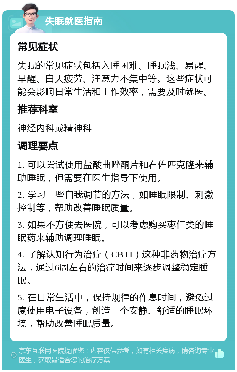 失眠就医指南 常见症状 失眠的常见症状包括入睡困难、睡眠浅、易醒、早醒、白天疲劳、注意力不集中等。这些症状可能会影响日常生活和工作效率，需要及时就医。 推荐科室 神经内科或精神科 调理要点 1. 可以尝试使用盐酸曲唑酮片和右佐匹克隆来辅助睡眠，但需要在医生指导下使用。 2. 学习一些自我调节的方法，如睡眠限制、刺激控制等，帮助改善睡眠质量。 3. 如果不方便去医院，可以考虑购买枣仁类的睡眠药来辅助调理睡眠。 4. 了解认知行为治疗（CBTI）这种非药物治疗方法，通过6周左右的治疗时间来逐步调整稳定睡眠。 5. 在日常生活中，保持规律的作息时间，避免过度使用电子设备，创造一个安静、舒适的睡眠环境，帮助改善睡眠质量。