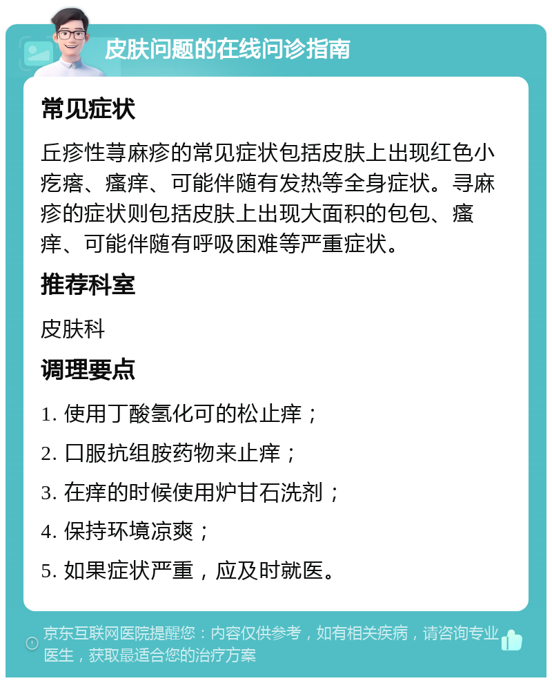 皮肤问题的在线问诊指南 常见症状 丘疹性荨麻疹的常见症状包括皮肤上出现红色小疙瘩、瘙痒、可能伴随有发热等全身症状。寻麻疹的症状则包括皮肤上出现大面积的包包、瘙痒、可能伴随有呼吸困难等严重症状。 推荐科室 皮肤科 调理要点 1. 使用丁酸氢化可的松止痒； 2. 口服抗组胺药物来止痒； 3. 在痒的时候使用炉甘石洗剂； 4. 保持环境凉爽； 5. 如果症状严重，应及时就医。