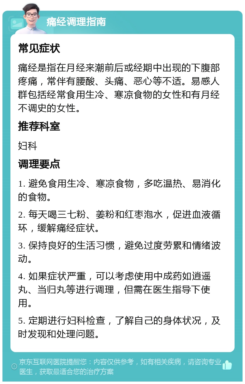 痛经调理指南 常见症状 痛经是指在月经来潮前后或经期中出现的下腹部疼痛，常伴有腰酸、头痛、恶心等不适。易感人群包括经常食用生冷、寒凉食物的女性和有月经不调史的女性。 推荐科室 妇科 调理要点 1. 避免食用生冷、寒凉食物，多吃温热、易消化的食物。 2. 每天喝三七粉、姜粉和红枣泡水，促进血液循环，缓解痛经症状。 3. 保持良好的生活习惯，避免过度劳累和情绪波动。 4. 如果症状严重，可以考虑使用中成药如逍遥丸、当归丸等进行调理，但需在医生指导下使用。 5. 定期进行妇科检查，了解自己的身体状况，及时发现和处理问题。